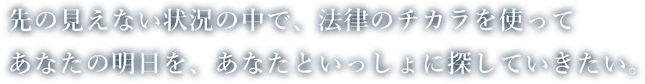 先の見えない状況の中で、法律のチカラを使ってあなたの明日を、あなたといっしょに探していきたい。