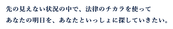 先の見えない状況の中で、法律のチカラを使ってあなたの明日を、あなたといっしょに探していきたい。