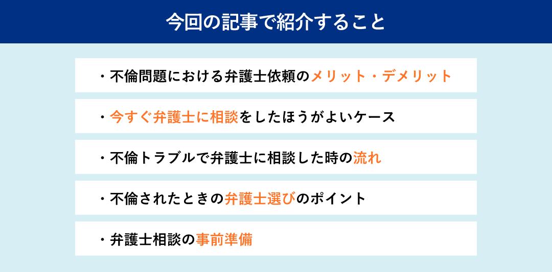 この記事で紹介することは、「不倫問題における弁護士依頼のメリット・デメリット」「今すぐに弁護士に相談をした方が良いケース」「不倫トラブルで弁護士に相談したときの流れ」「不倫されたときの弁護士選びのポイント」「弁護士相談の事前準備」です。