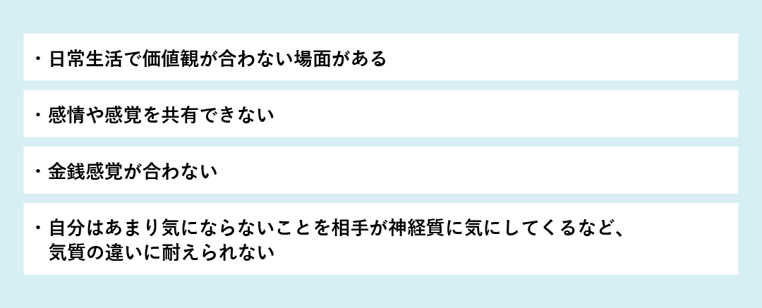 日常生活で価値観が合わない 感情や感覚を共有できない 金銭感覚が合わない 自分はあまり気にならないことを相手が神経質に気にしてくるなど、気質の違いに耐えられない