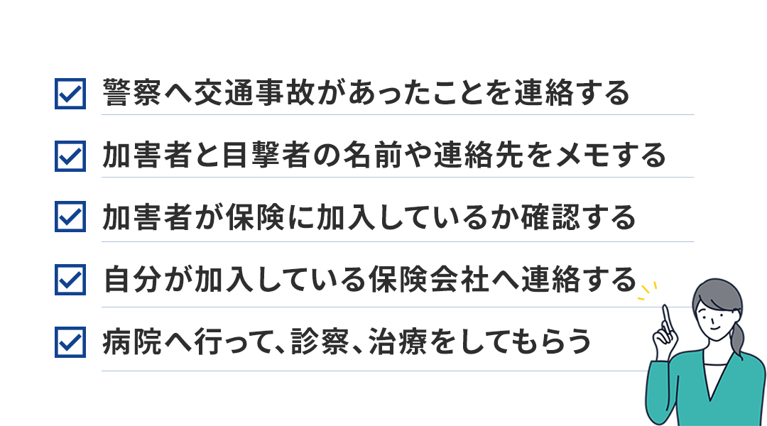 警察へ交通事故があったことを連絡する 加害者と目撃者の名前や連絡先をメモする 加害者が保険に加入しているか確認する 自分が加入している保険会社へ連絡する 病院へ行って、診察、治療をしてもらう