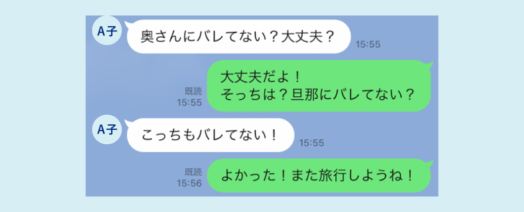 A子「奥さんにバレてない？大丈夫？」夫「大丈夫だよ！そっちは旦那にバレてない？」A子「こっちもバレてない！」夫「よかった！また旅行しようね」