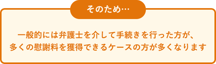 そのため、一般的には弁護士を介して手続きを行った方が、多くの慰謝料を獲得できるケースの方が多くなります。